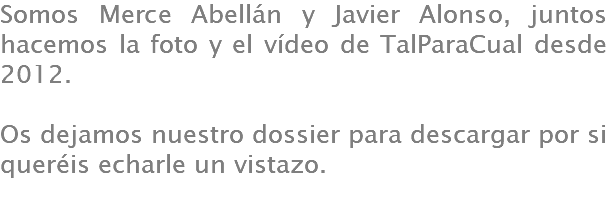 Somos Merce Abellán y Javier Alonso, juntos hacemos la foto y el vídeo de TalParaCual desde 2012. Os dejamos nuestro dossier para descargar por si queréis echarle un vistazo.
